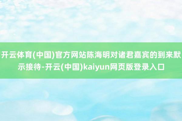 开云体育(中国)官方网站陈海明对诸君嘉宾的到来默示接待-开云(中国)kaiyun网页版登录入口