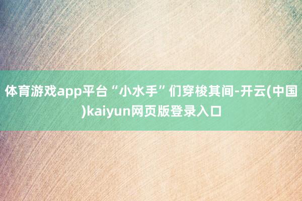 体育游戏app平台“小水手”们穿梭其间-开云(中国)kaiyun网页版登录入口