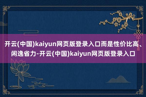 开云(中国)kaiyun网页版登录入口而是性价比高、闲逸省力-开云(中国)kaiyun网页版登录入口