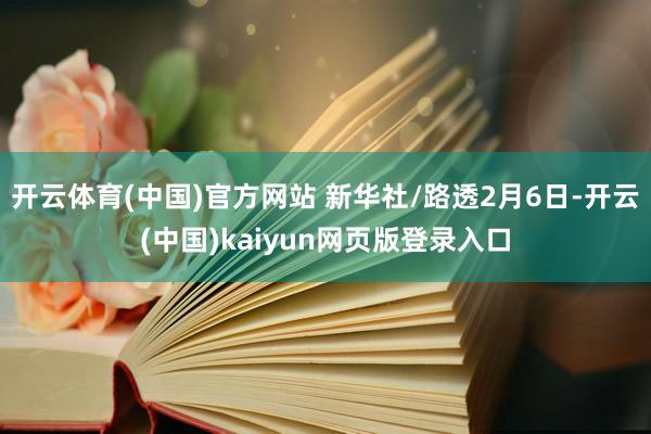 开云体育(中国)官方网站 新华社/路透2月6日-开云(中国)kaiyun网页版登录入口