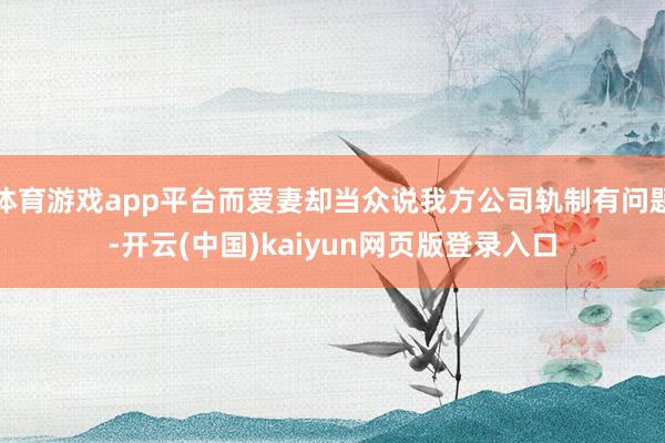 体育游戏app平台而爱妻却当众说我方公司轨制有问题-开云(中国)kaiyun网页版登录入口
