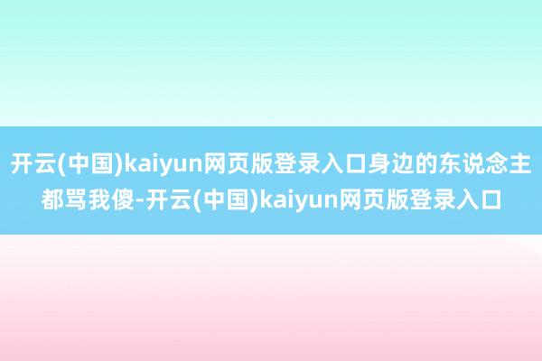 开云(中国)kaiyun网页版登录入口身边的东说念主都骂我傻-开云(中国)kaiyun网页版登录入口