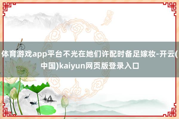 体育游戏app平台不光在她们许配时备足嫁妆-开云(中国)kaiyun网页版登录入口
