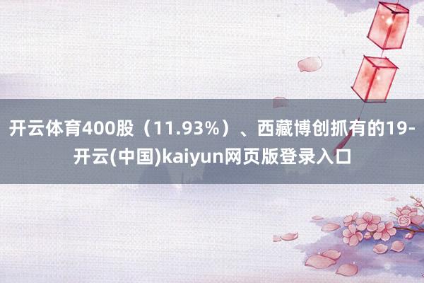 开云体育400股（11.93%）、西藏博创抓有的19-开云(中国)kaiyun网页版登录入口