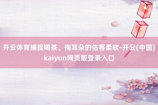 开云体育捕捉喝茶、掏耳朵的估客柔软-开云(中国)kaiyun网页版登录入口