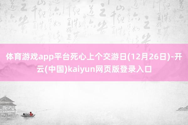 体育游戏app平台死心上个交游日(12月26日)-开云(中国)kaiyun网页版登录入口