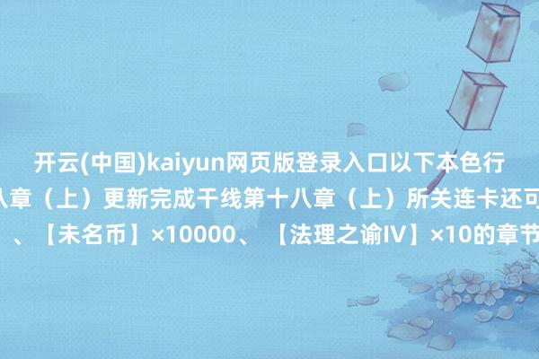 开云(中国)kaiyun网页版登录入口以下本色行将洞开: 一、干线第十八章(上)更新完成干线第十八章(上)所关连卡还可得到【女神之泪】×1 、【未名币】×10000、 【法理之谕IV】×10的章节奖励※解锁条款:完成干线关卡17-39二、干线第十八章(上)稀奇关卡同步洞开完成干线第十八章(上)稀奇所关连卡还可得到【未名晶片】×100、【未名币】×10000的章节奖励※解锁条款:完成稀奇关卡17-24和剧情关卡18-15三、稀奇关卡 干线想绪残影掉落陆景和SR【心头撞鹿】残影掉落:稀奇18-04左然SR【永夜微明】残影掉落:稀奇18-08夏彦SR【与子偕行】残影掉落:稀奇18-12 接待赶赴游戏体验!-开云(中国)kaiyun网页版登录入口