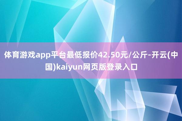 体育游戏app平台最低报价42.50元/公斤-开云(中国)kaiyun网页版登录入口