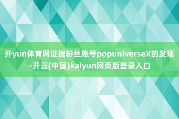 开yun体育网证据粉丝账号popuniverseX的发现-开云(中国)kaiyun网页版登录入口
