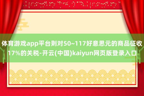 体育游戏app平台则对50~117好意思元的商品征收17%的关税-开云(中国)kaiyun网页版登录入口