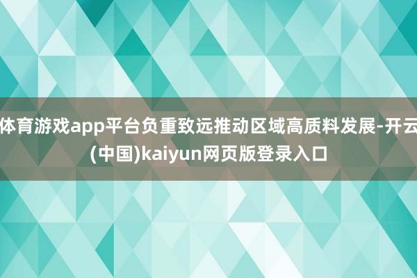 体育游戏app平台负重致远推动区域高质料发展-开云(中国)kaiyun网页版登录入口