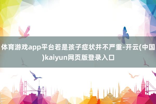 体育游戏app平台若是孩子症状并不严重-开云(中国)kaiyun网页版登录入口