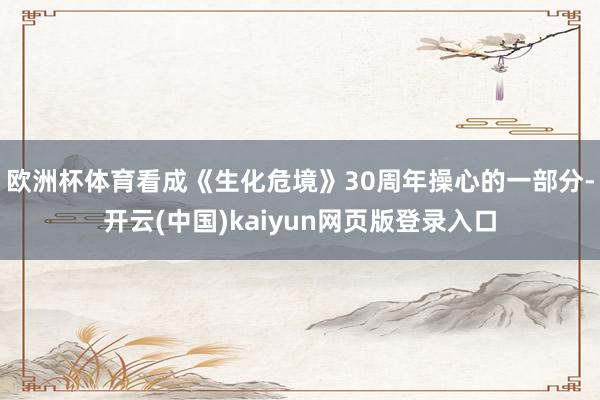 欧洲杯体育看成《生化危境》30周年操心的一部分-开云(中国)kaiyun网页版登录入口