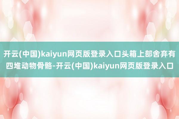 开云(中国)kaiyun网页版登录入口头箱上部舍弃有四堆动物骨骼-开云(中国)kaiyun网页版登录入口