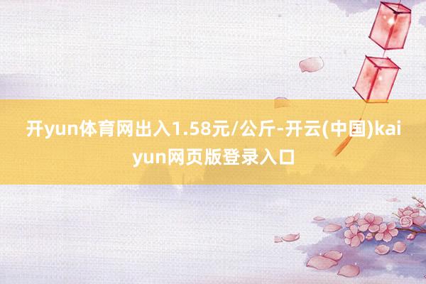 开yun体育网出入1.58元/公斤-开云(中国)kaiyun网页版登录入口