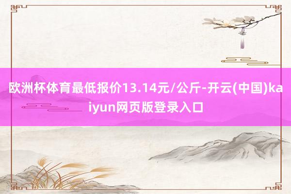 欧洲杯体育最低报价13.14元/公斤-开云(中国)kaiyun网页版登录入口