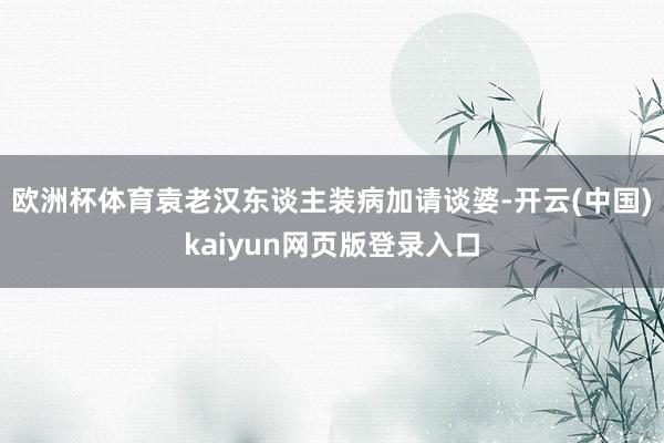 欧洲杯体育袁老汉东谈主装病加请谈婆-开云(中国)kaiyun网页版登录入口