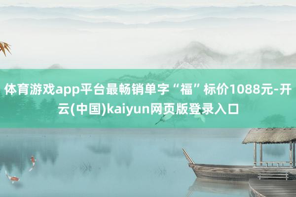 体育游戏app平台最畅销单字“福”标价1088元-开云(中国)kaiyun网页版登录入口