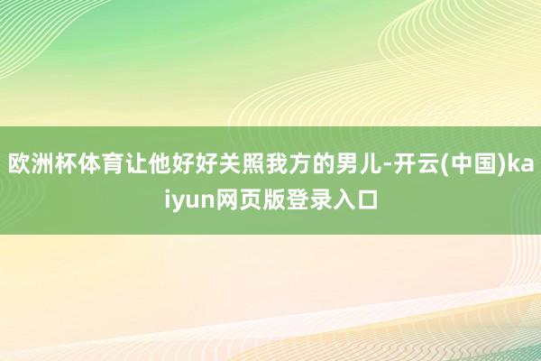 欧洲杯体育让他好好关照我方的男儿-开云(中国)kaiyun网页版登录入口