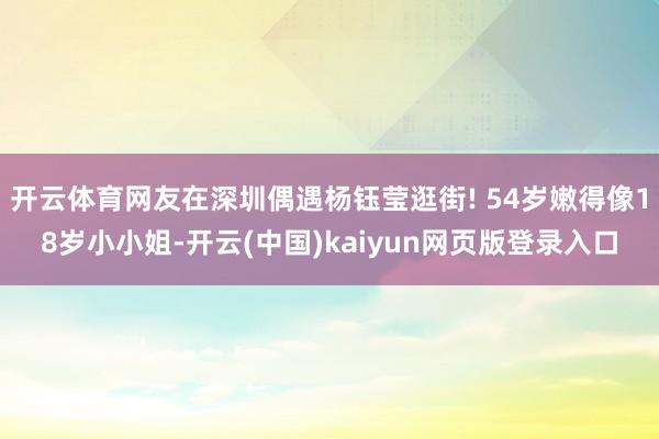 开云体育网友在深圳偶遇杨钰莹逛街! 54岁嫩得像18岁小小姐-开云(中国)kaiyun网页版登录入口