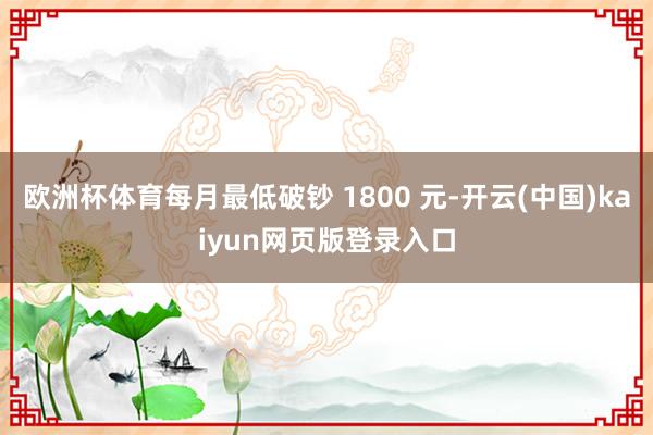 欧洲杯体育每月最低破钞 1800 元-开云(中国)kaiyun网页版登录入口