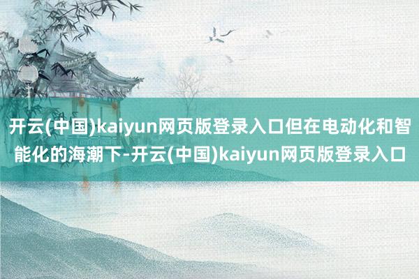 开云(中国)kaiyun网页版登录入口但在电动化和智能化的海潮下-开云(中国)kaiyun网页版登录入口
