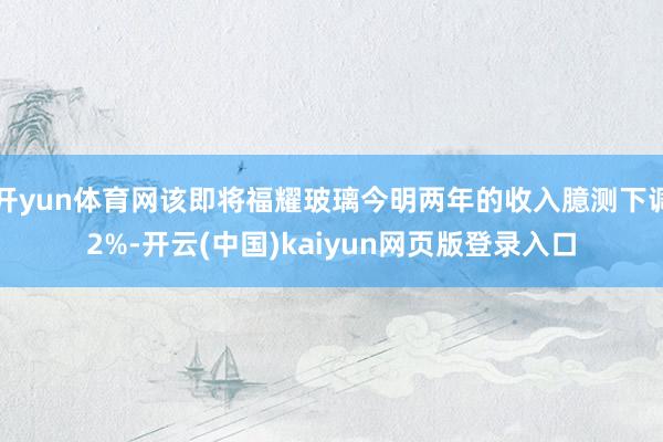 开yun体育网该即将福耀玻璃今明两年的收入臆测下调2%-开云(中国)kaiyun网页版登录入口