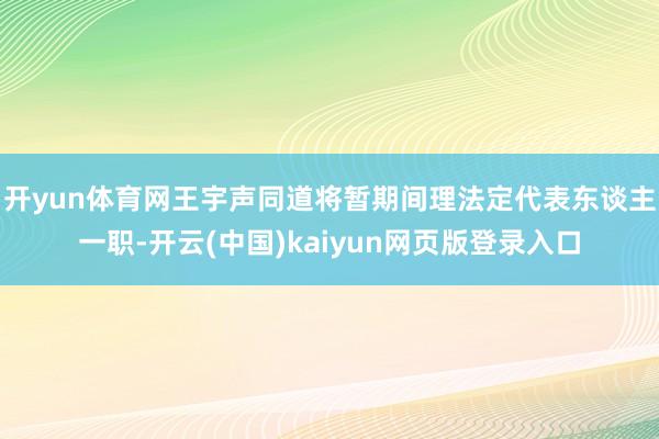 开yun体育网王宇声同道将暂期间理法定代表东谈主一职-开云(中国)kaiyun网页版登录入口
