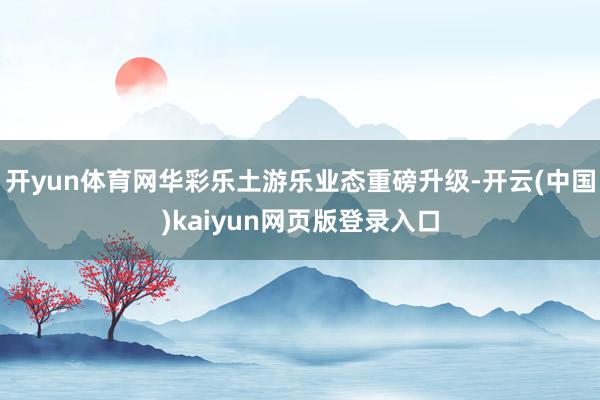 开yun体育网华彩乐土游乐业态重磅升级-开云(中国)kaiyun网页版登录入口