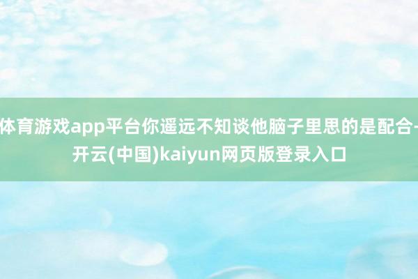 体育游戏app平台你遥远不知谈他脑子里思的是配合-开云(中国)kaiyun网页版登录入口
