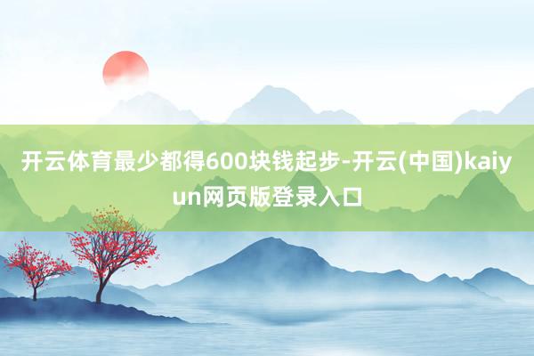 开云体育最少都得600块钱起步-开云(中国)kaiyun网页版登录入口