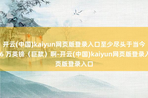 开云(中国)kaiyun网页版登录入口至少尽头于当今的 6 万英镑(巨款)啊-开云(中国)kaiyun网页版登录入口