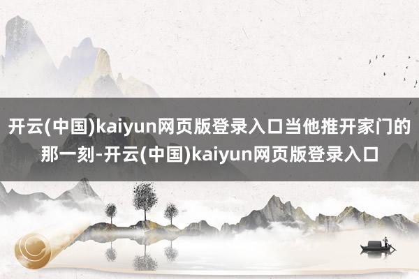 开云(中国)kaiyun网页版登录入口当他推开家门的那一刻-开云(中国)kaiyun网页版登录入口