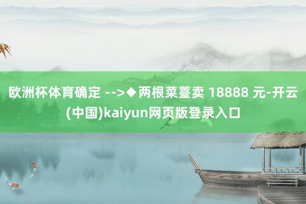 欧洲杯体育确定 -->◆两根菜薹卖 18888 元-开云(中国)kaiyun网页版登录入口
