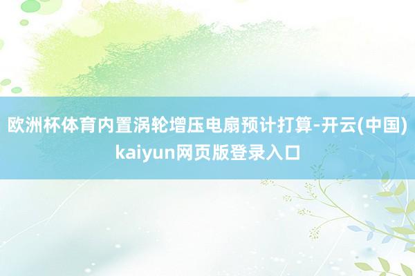 欧洲杯体育内置涡轮增压电扇预计打算-开云(中国)kaiyun网页版登录入口