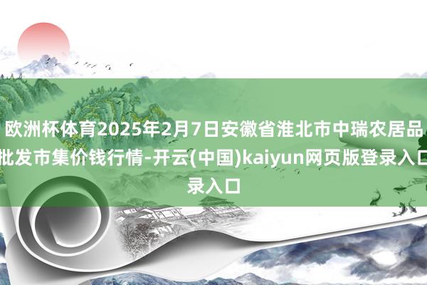 欧洲杯体育2025年2月7日安徽省淮北市中瑞农居品批发市集价钱行情-开云(中国)kaiyun网页版登录入口