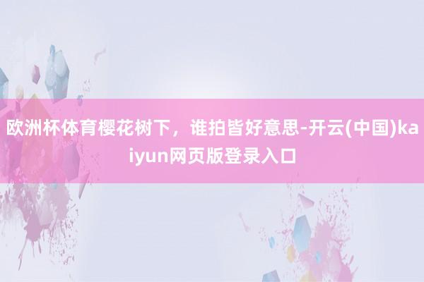 欧洲杯体育樱花树下，谁拍皆好意思-开云(中国)kaiyun网页版登录入口