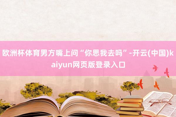 欧洲杯体育男方嘴上问“你思我去吗”-开云(中国)kaiyun网页版登录入口
