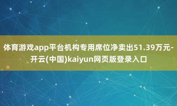 体育游戏app平台机构专用席位净卖出51.39万元-开云(中国)kaiyun网页版登录入口