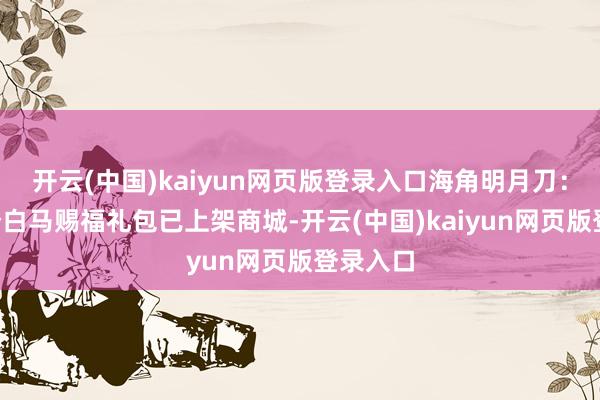 开云(中国)kaiyun网页版登录入口海角明月刀：转点3个白马赐福礼包已上架商城-开云(中国)kaiyun网页版登录入口