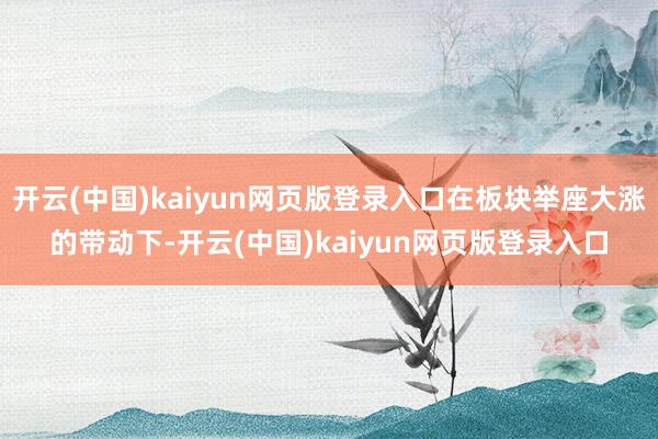开云(中国)kaiyun网页版登录入口在板块举座大涨的带动下-开云(中国)kaiyun网页版登录入口