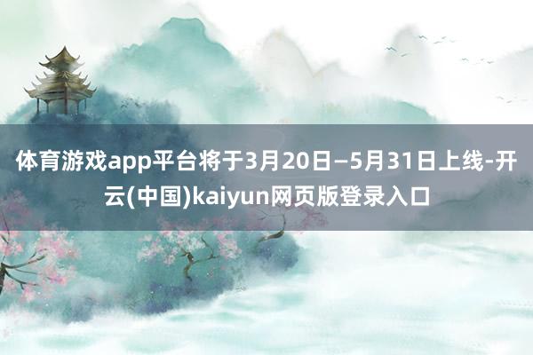 体育游戏app平台将于3月20日—5月31日上线-开云(中国)kaiyun网页版登录入口