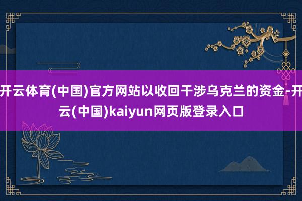 开云体育(中国)官方网站以收回干涉乌克兰的资金-开云(中国)kaiyun网页版登录入口