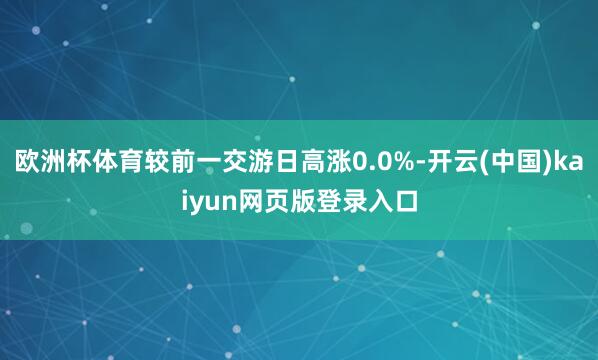 欧洲杯体育较前一交游日高涨0.0%-开云(中国)kaiyun网页版登录入口