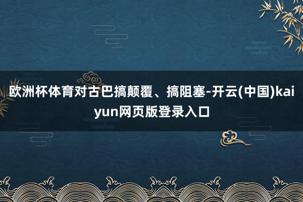 欧洲杯体育对古巴搞颠覆、搞阻塞-开云(中国)kaiyun网页版登录入口