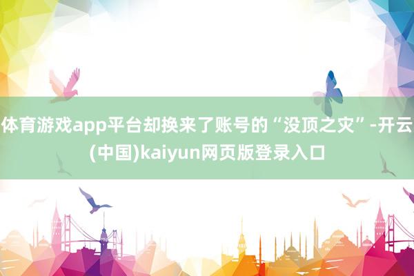 体育游戏app平台却换来了账号的“没顶之灾”-开云(中国)kaiyun网页版登录入口
