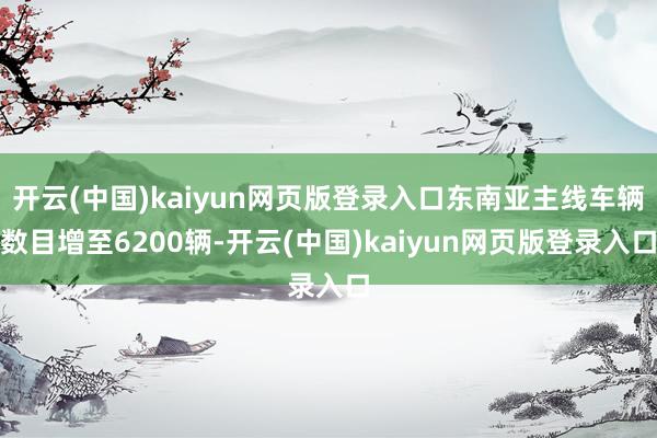 开云(中国)kaiyun网页版登录入口东南亚主线车辆数目增至6200辆-开云(中国)kaiyun网页版登录入口