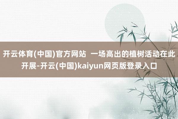 开云体育(中国)官方网站  一场高出的植树活动在此开展-开云(中国)kaiyun网页版登录入口