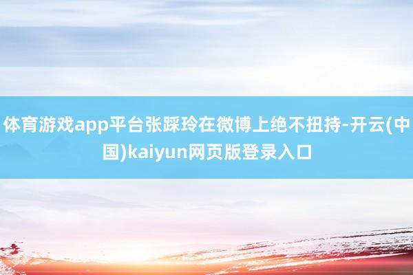 体育游戏app平台张踩玲在微博上绝不扭持-开云(中国)kaiyun网页版登录入口