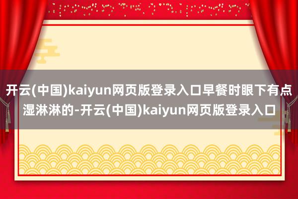 开云(中国)kaiyun网页版登录入口早餐时眼下有点湿淋淋的-开云(中国)kaiyun网页版登录入口